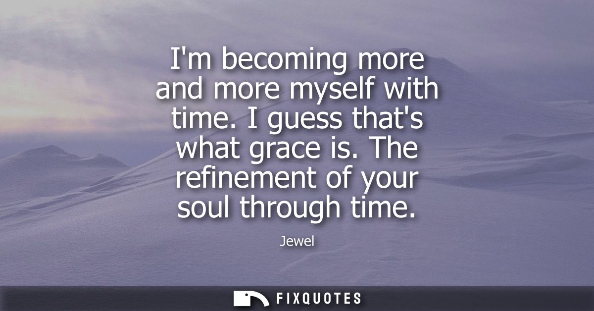 Im becoming more and more myself with time. I guess thats what grace is. The refinement of your soul through time