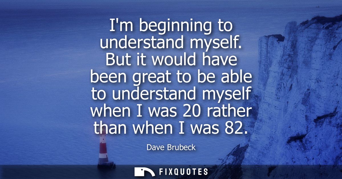 Im beginning to understand myself. But it would have been great to be able to understand myself when I was 20 rather tha