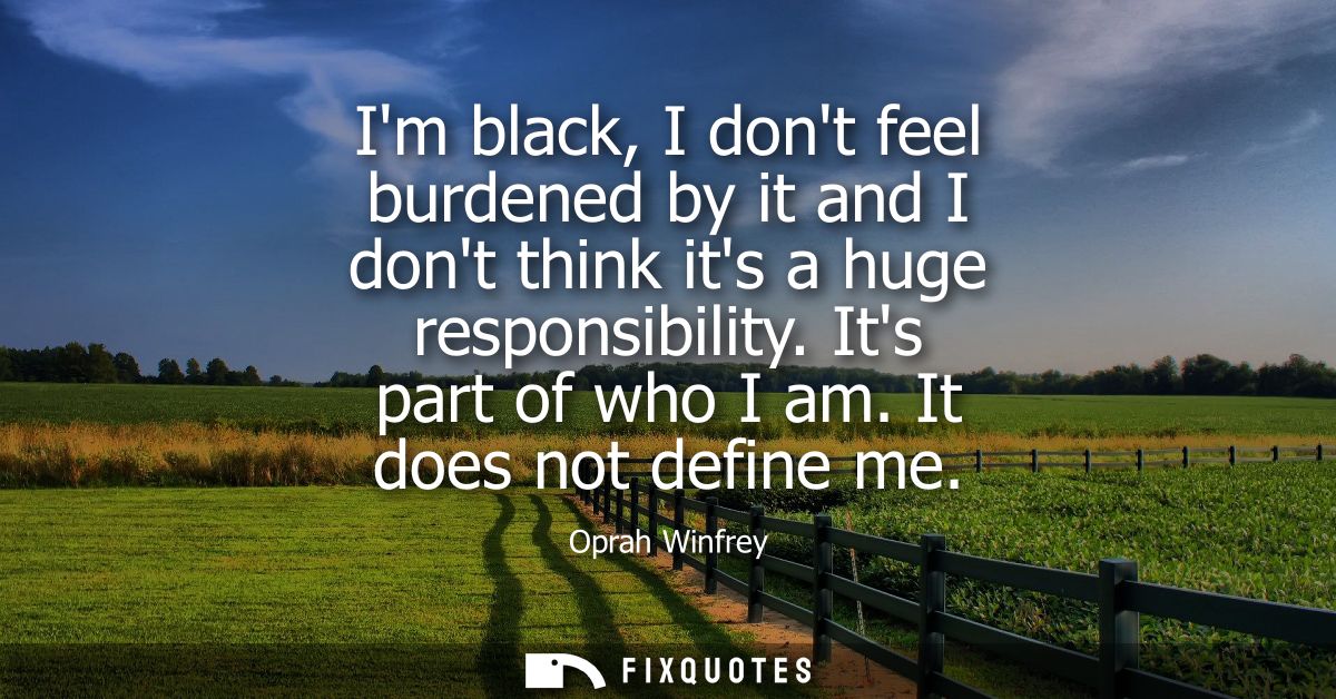 Im black, I dont feel burdened by it and I dont think its a huge responsibility. Its part of who I am. It does not defin