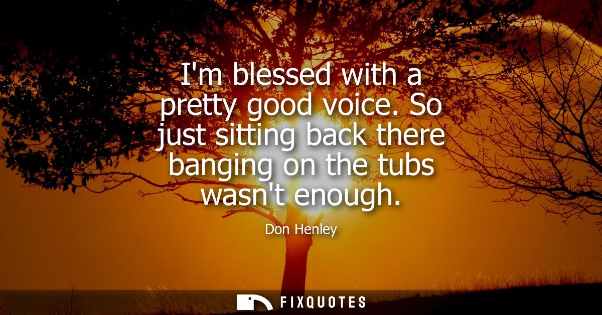 Im blessed with a pretty good voice. So just sitting back there banging on the tubs wasnt enough