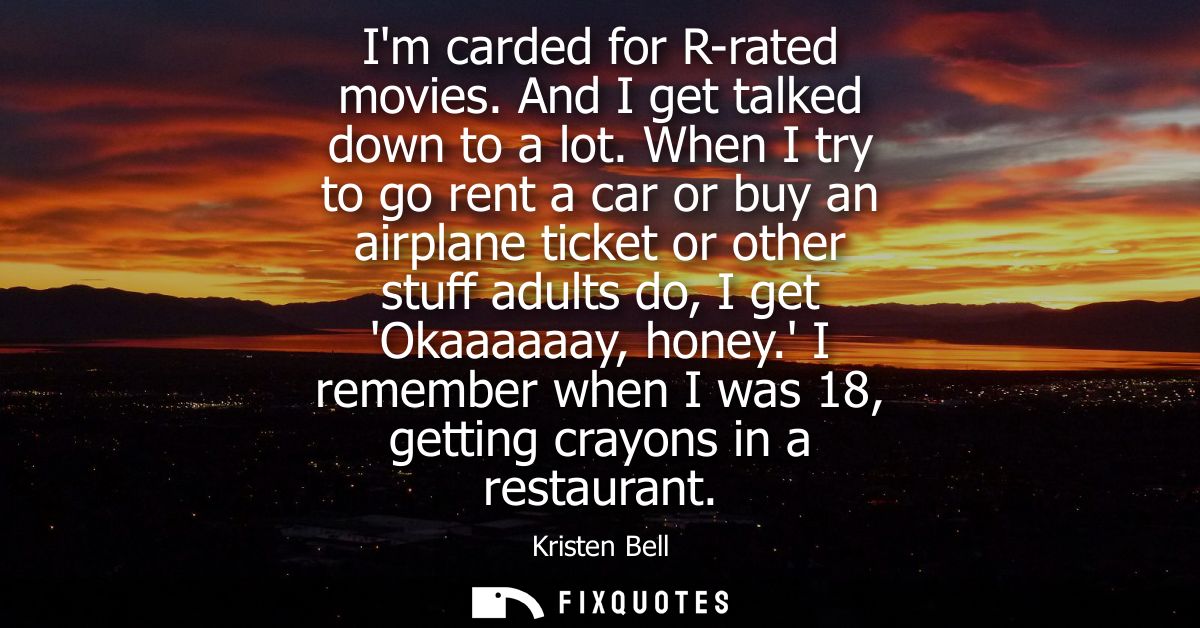 Im carded for R-rated movies. And I get talked down to a lot. When I try to go rent a car or buy an airplane ticket or o