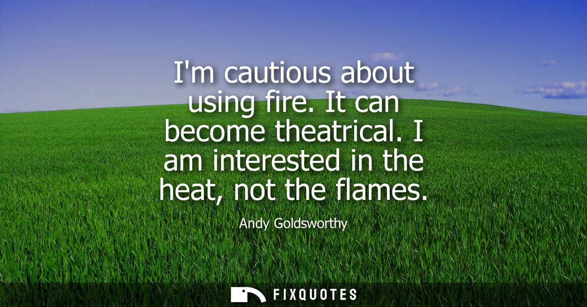 Im cautious about using fire. It can become theatrical. I am interested in the heat, not the flames