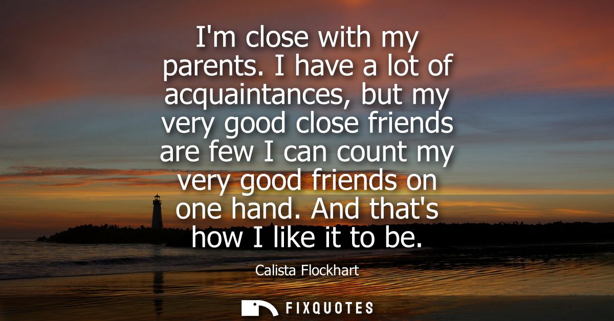 Im close with my parents. I have a lot of acquaintances, but my very good close friends are few I can count my very good