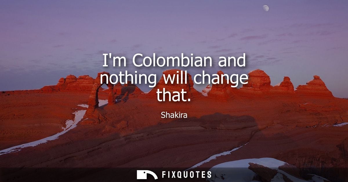 Im Colombian and nothing will change that