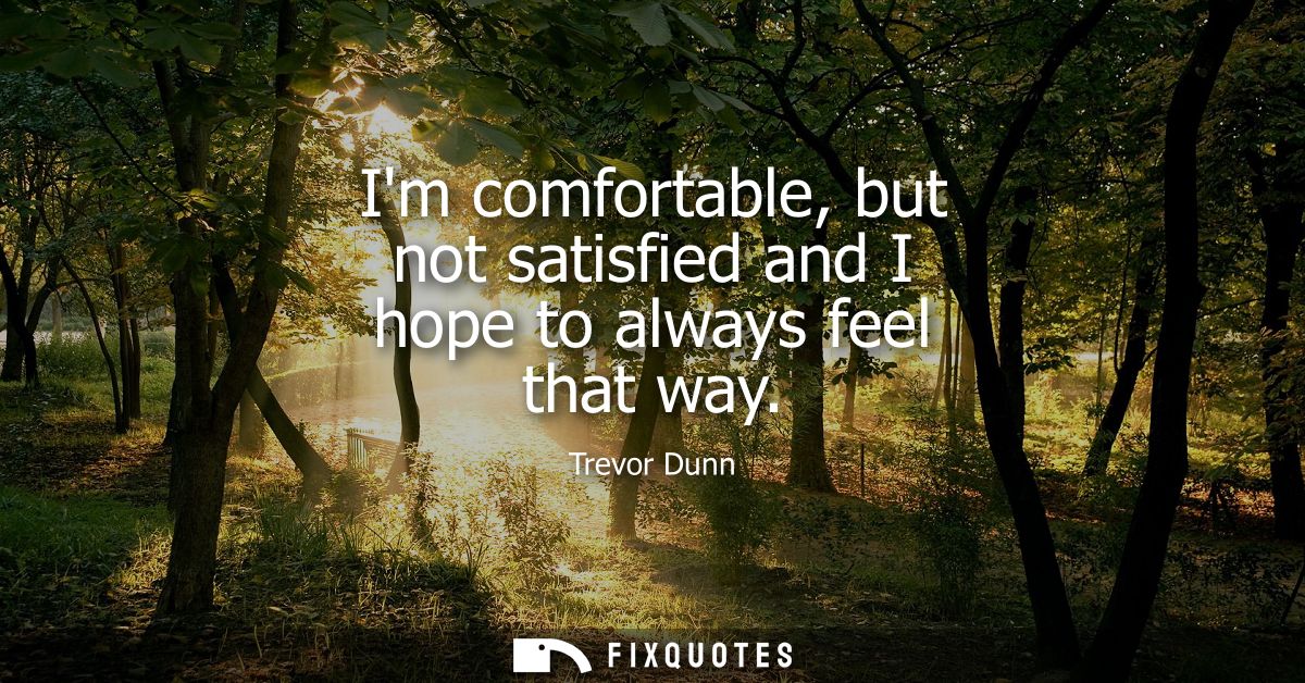 Im comfortable, but not satisfied and I hope to always feel that way