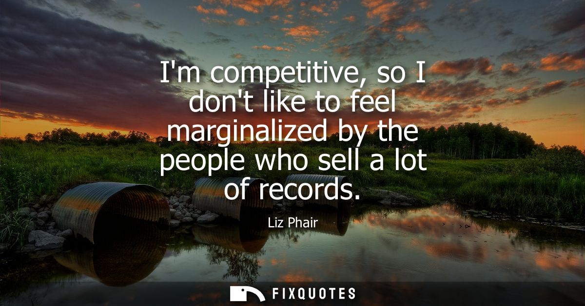 Im competitive, so I dont like to feel marginalized by the people who sell a lot of records