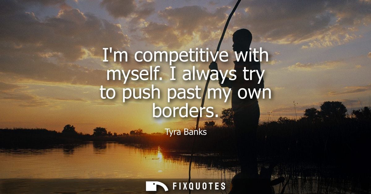Im competitive with myself. I always try to push past my own borders