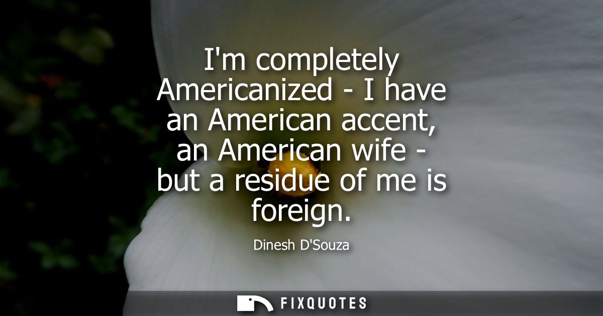 Im completely Americanized - I have an American accent, an American wife - but a residue of me is foreign