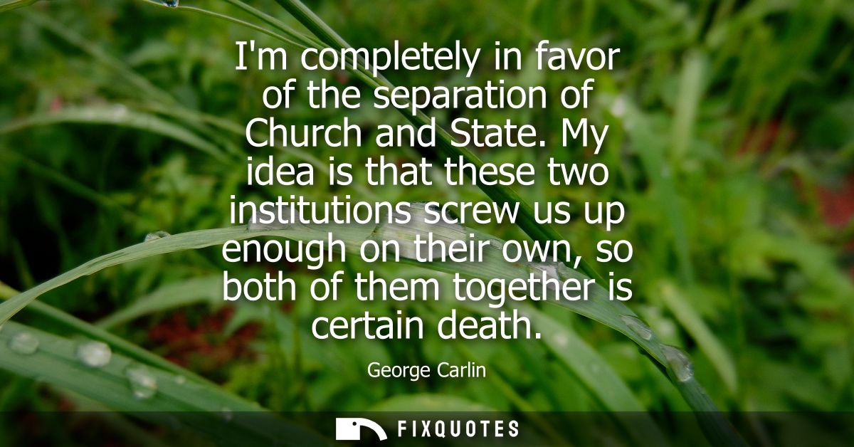 Im completely in favor of the separation of Church and State. My idea is that these two institutions screw us up enough 