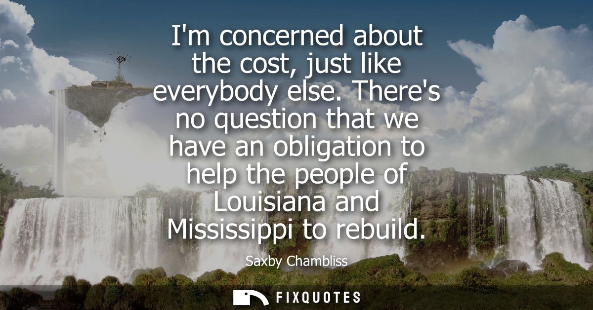 Im concerned about the cost, just like everybody else. Theres no question that we have an obligation to help the people 
