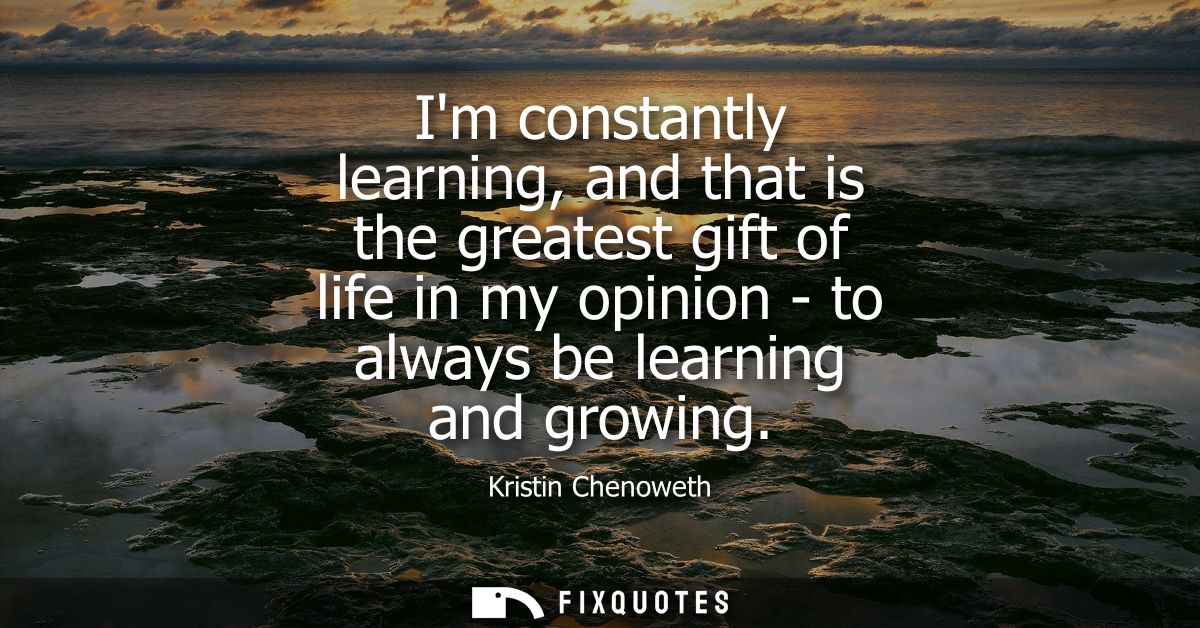 Im constantly learning, and that is the greatest gift of life in my opinion - to always be learning and growing