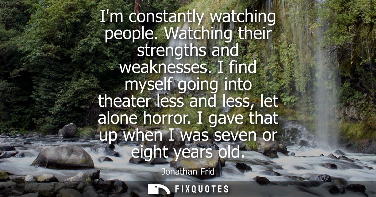 Im constantly watching people. Watching their strengths and weaknesses. I find myself going into theater less and less, 