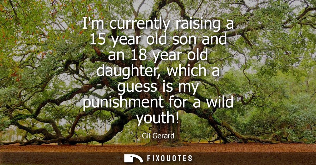 Im currently raising a 15 year old son and an 18 year old daughter, which a guess is my punishment for a wild youth!