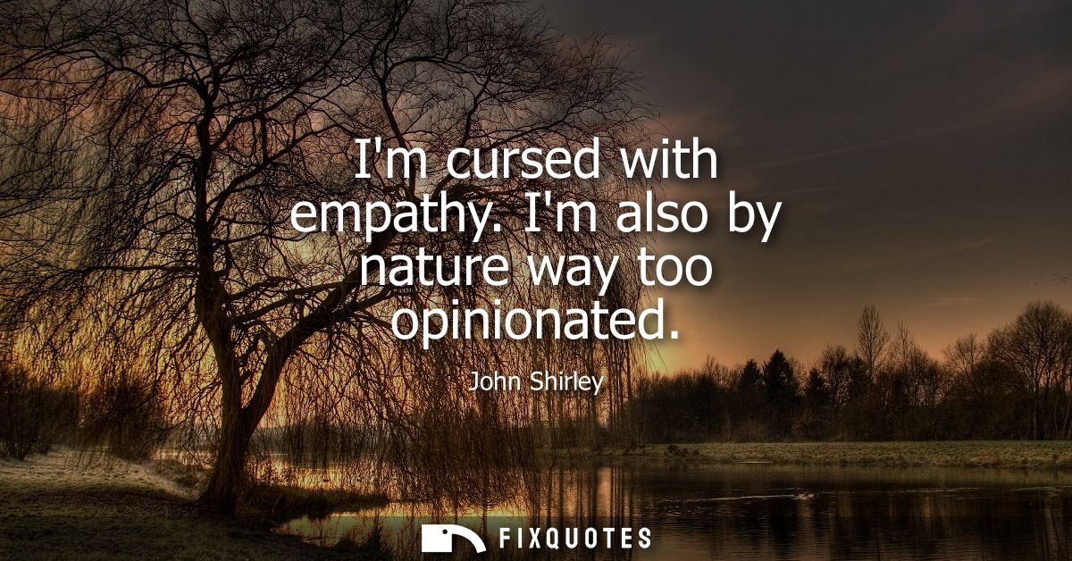 Im cursed with empathy. Im also by nature way too opinionated