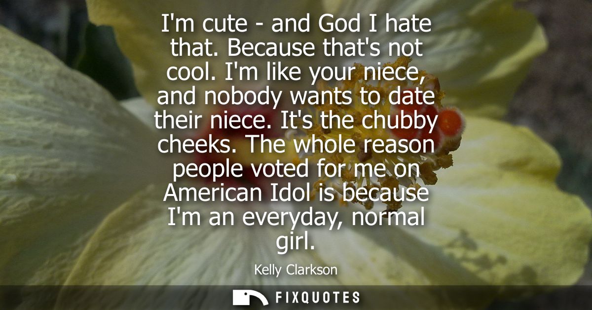 Im cute - and God I hate that. Because thats not cool. Im like your niece, and nobody wants to date their niece. Its the