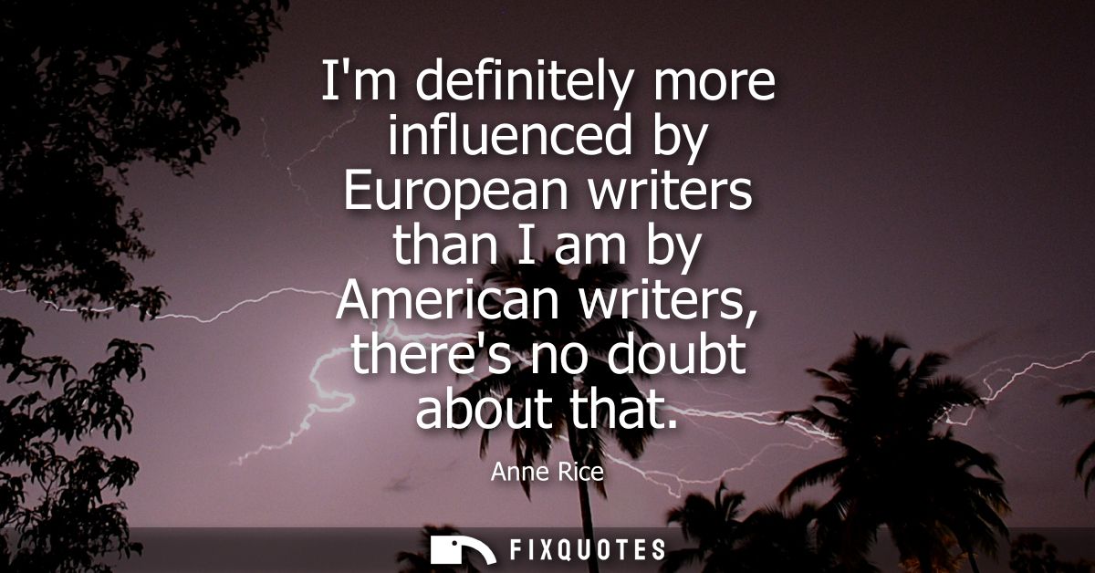 Im definitely more influenced by European writers than I am by American writers, theres no doubt about that