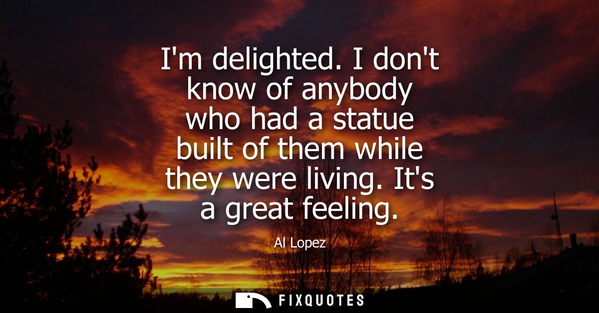 Im delighted. I dont know of anybody who had a statue built of them while they were living. Its a great feeling