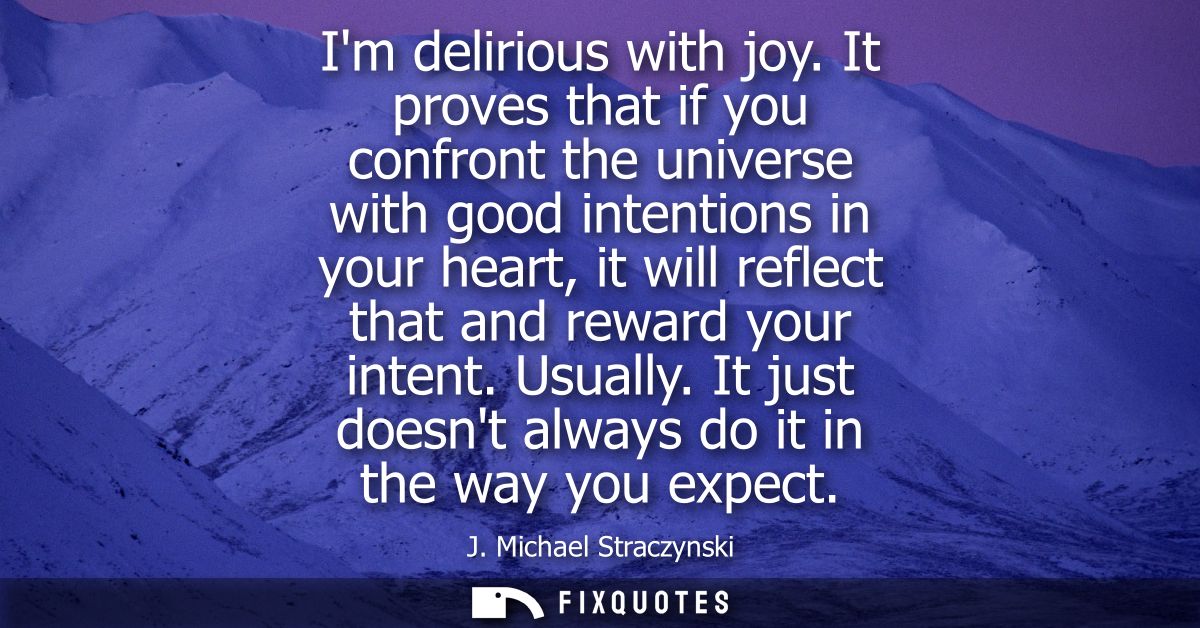 Im delirious with joy. It proves that if you confront the universe with good intentions in your heart, it will reflect t