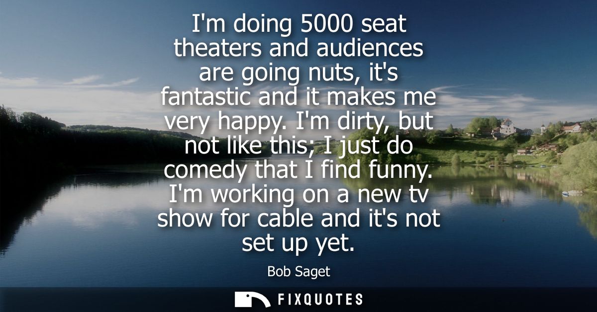 Im doing 5000 seat theaters and audiences are going nuts, its fantastic and it makes me very happy. Im dirty, but not li