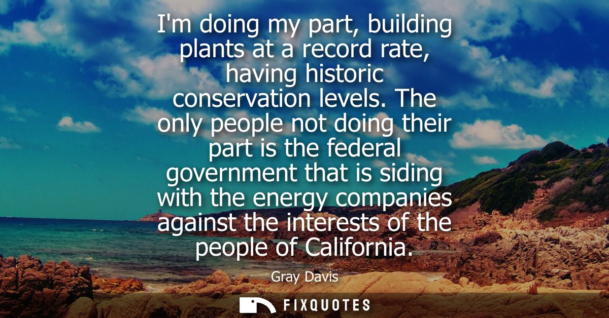 Im doing my part, building plants at a record rate, having historic conservation levels. The only people not doing their