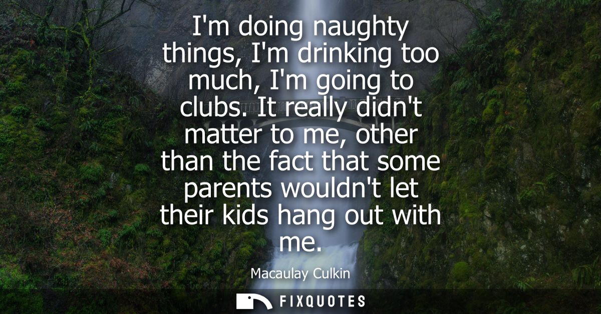 Im doing naughty things, Im drinking too much, Im going to clubs. It really didnt matter to me, other than the fact that