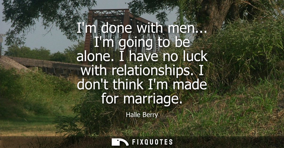 Im done with men... Im going to be alone. I have no luck with relationships. I dont think Im made for marriage
