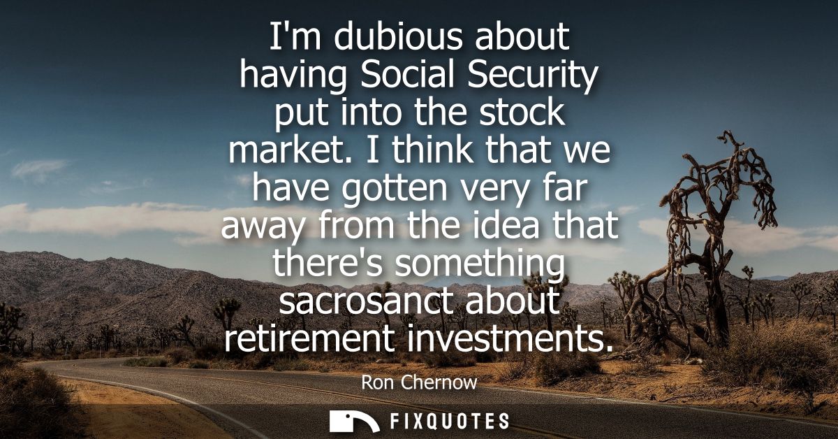 Im dubious about having Social Security put into the stock market. I think that we have gotten very far away from the id