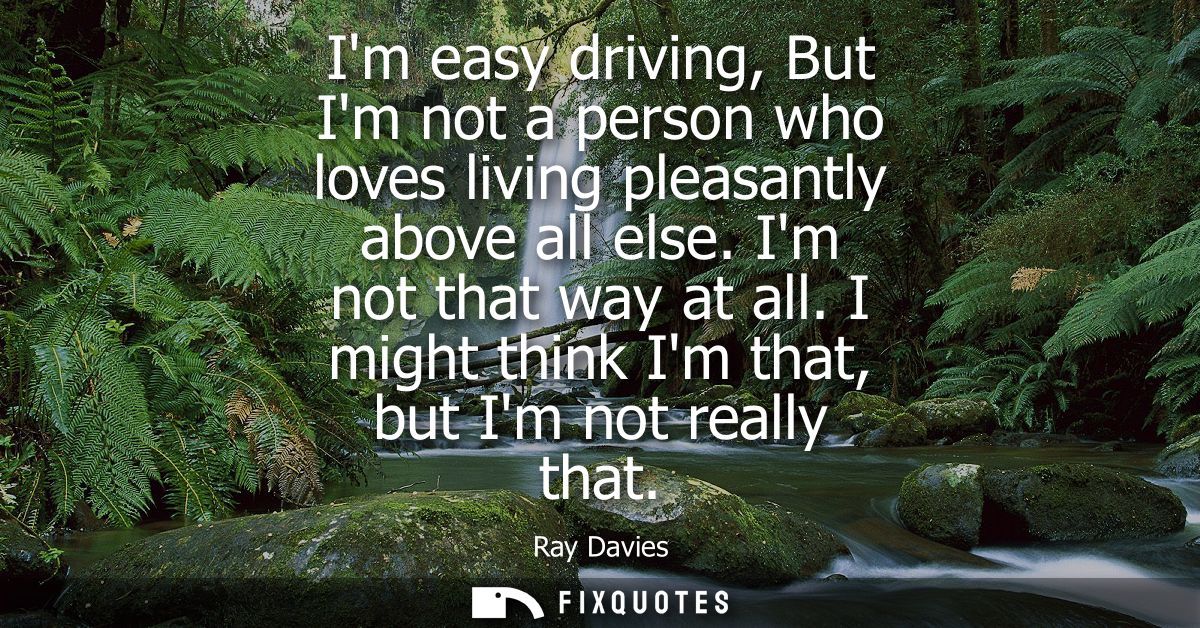 Im easy driving, But Im not a person who loves living pleasantly above all else. Im not that way at all. I might think I
