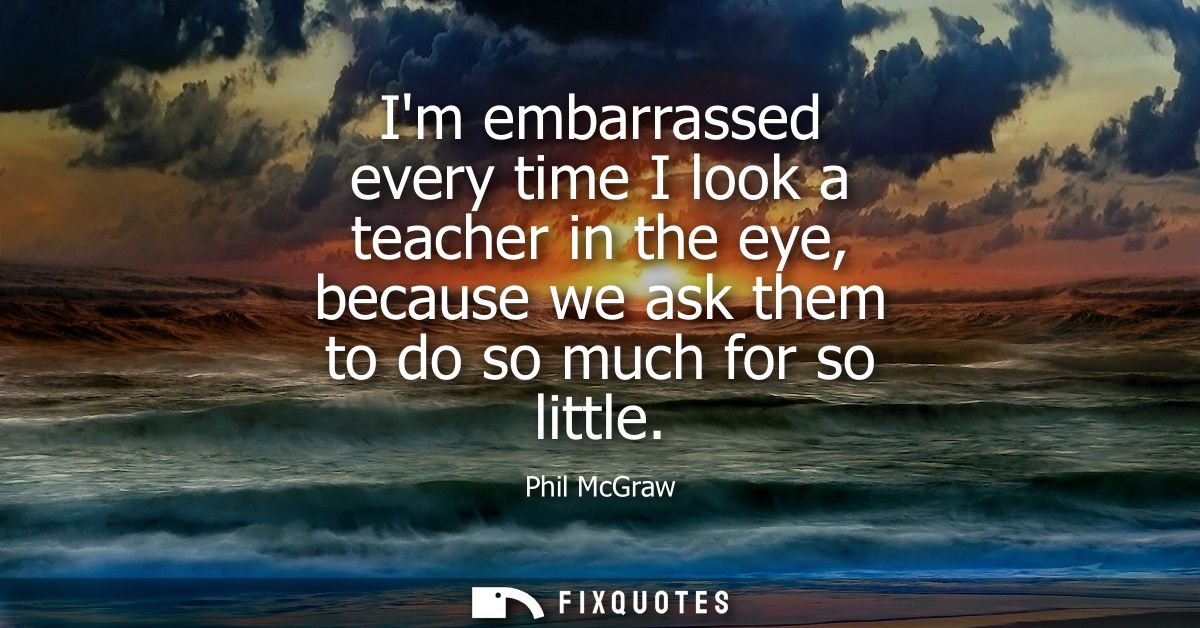 Im embarrassed every time I look a teacher in the eye, because we ask them to do so much for so little