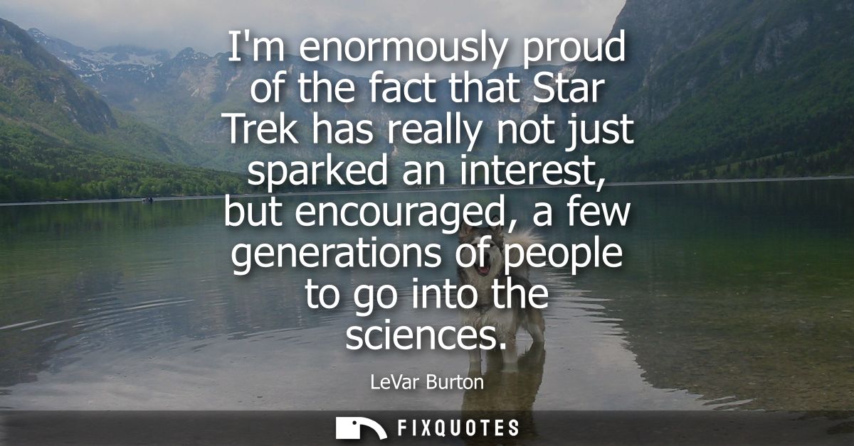 Im enormously proud of the fact that Star Trek has really not just sparked an interest, but encouraged, a few generation