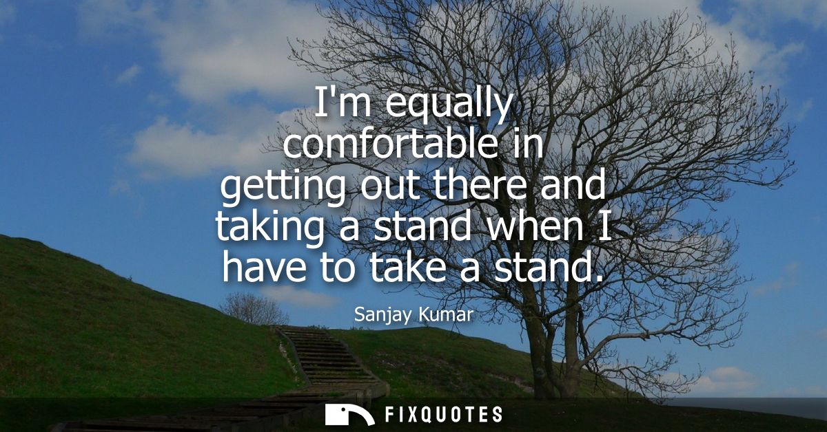 Im equally comfortable in getting out there and taking a stand when I have to take a stand