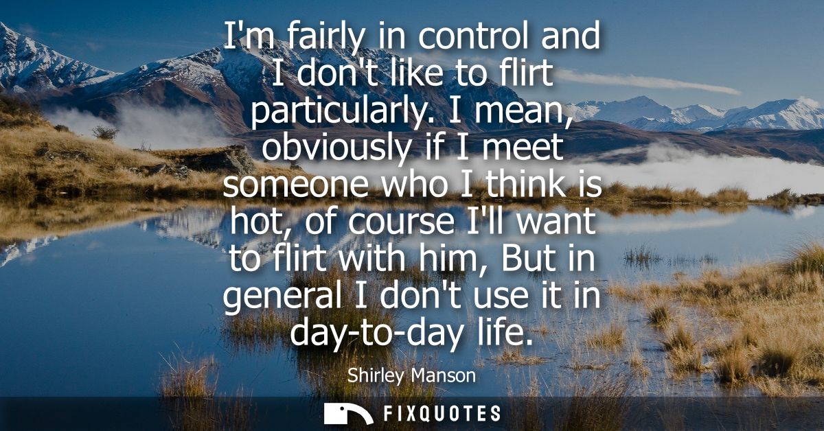 Im fairly in control and I dont like to flirt particularly. I mean, obviously if I meet someone who I think is hot, of c