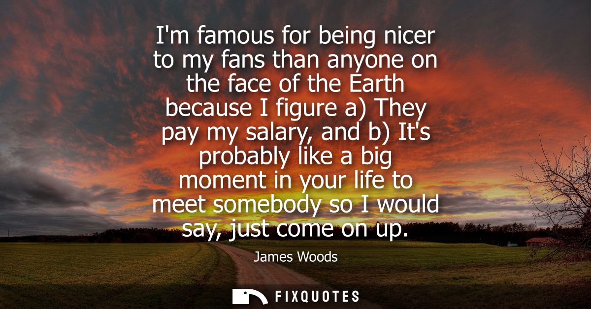 Im famous for being nicer to my fans than anyone on the face of the Earth because I figure a) They pay my salary, and b)