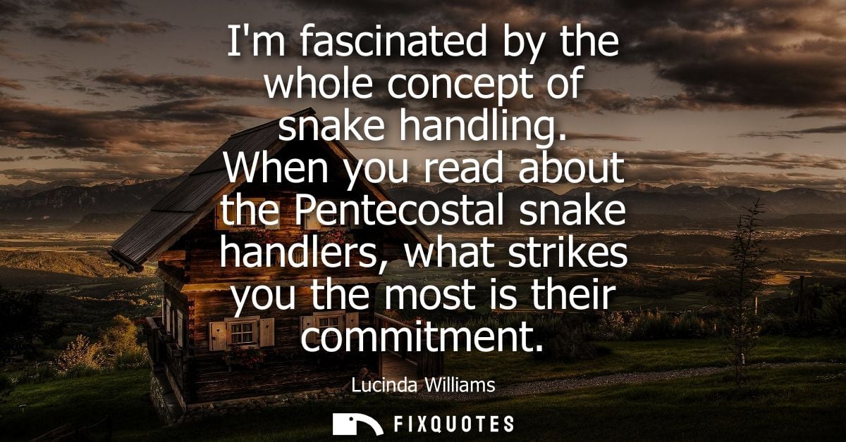 Im fascinated by the whole concept of snake handling. When you read about the Pentecostal snake handlers, what strikes y