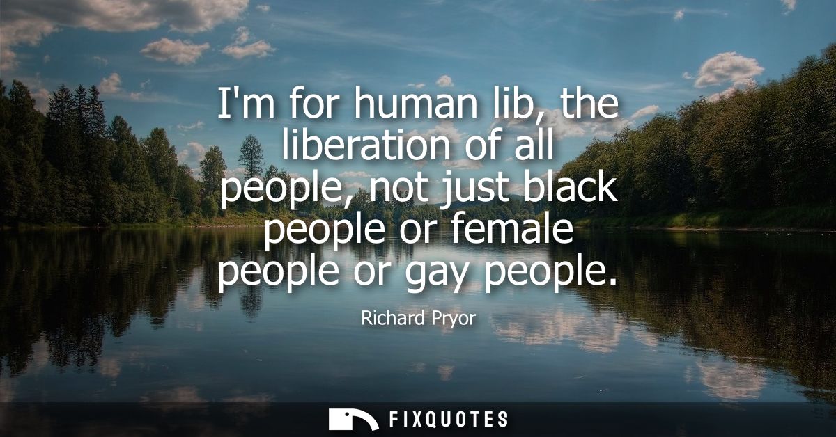 Im for human lib, the liberation of all people, not just black people or female people or gay people