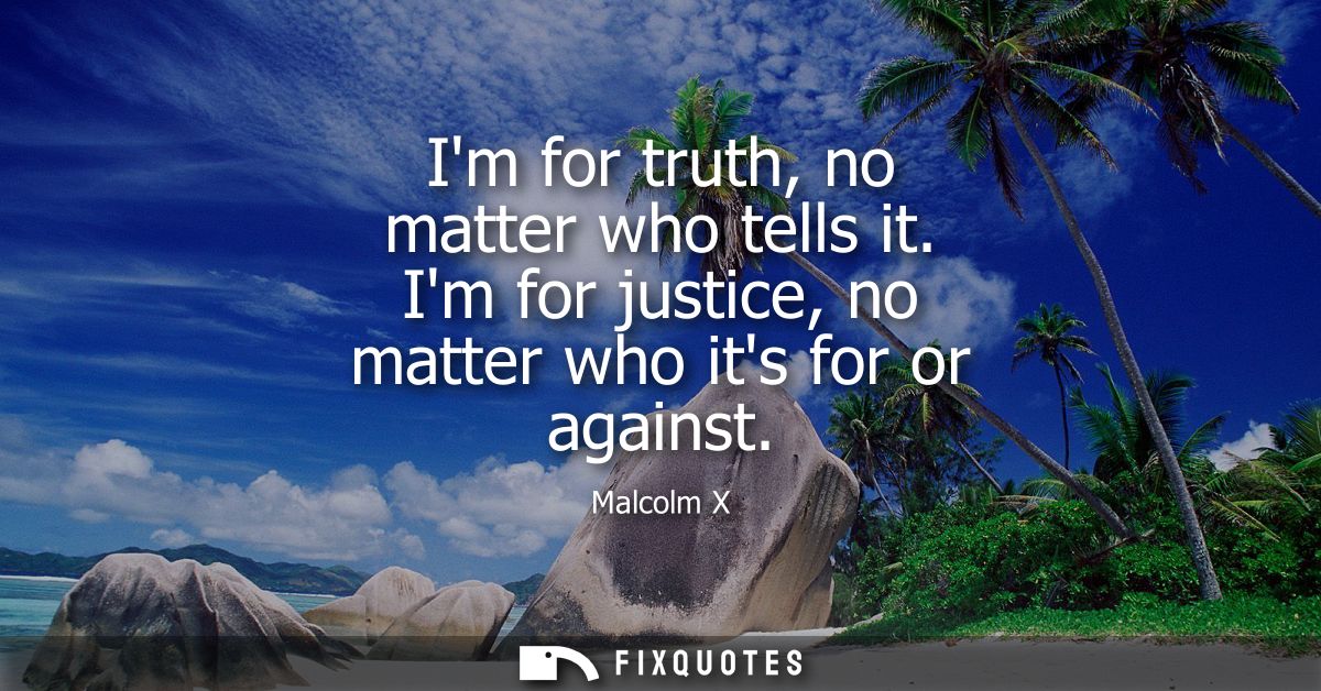 Im for truth, no matter who tells it. Im for justice, no matter who its for or against