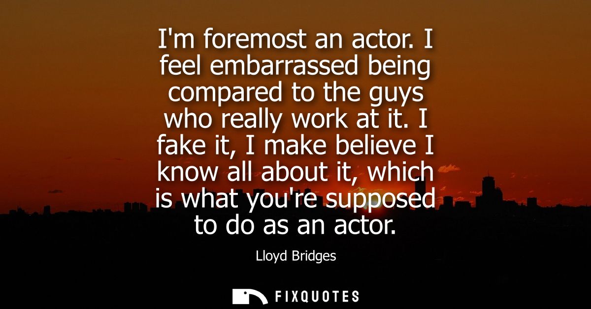 Im foremost an actor. I feel embarrassed being compared to the guys who really work at it. I fake it, I make believe I k