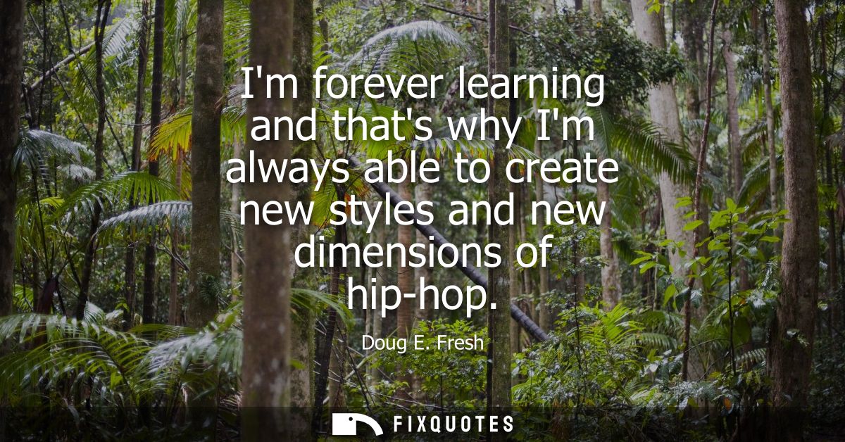 Im forever learning and thats why Im always able to create new styles and new dimensions of hip-hop
