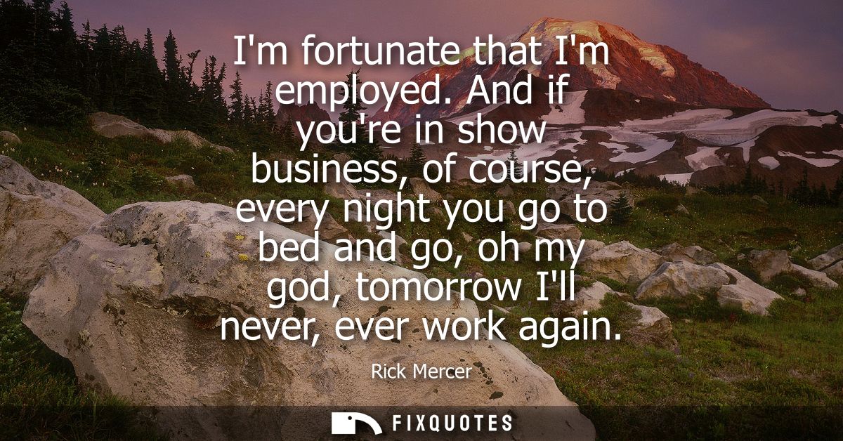 Im fortunate that Im employed. And if youre in show business, of course, every night you go to bed and go, oh my god, to