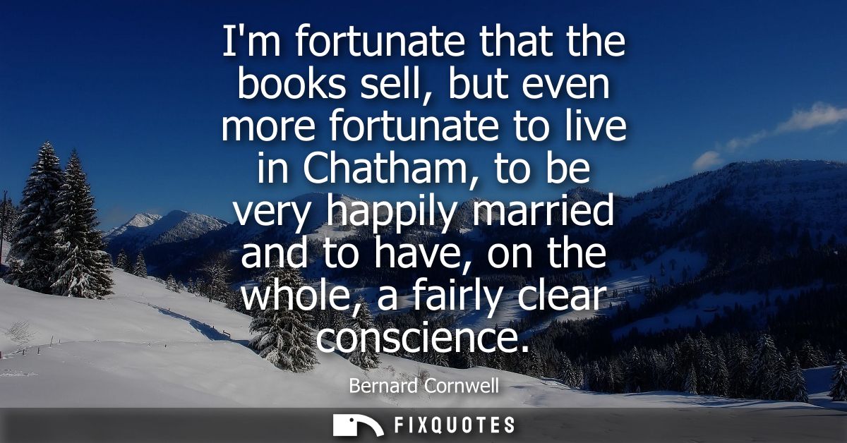 Im fortunate that the books sell, but even more fortunate to live in Chatham, to be very happily married and to have, on