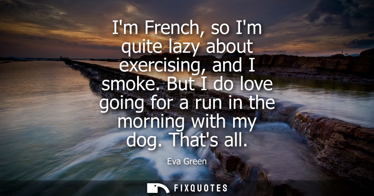 Im French, so Im quite lazy about exercising, and I smoke. But I do love going for a run in the morning with my dog. Tha