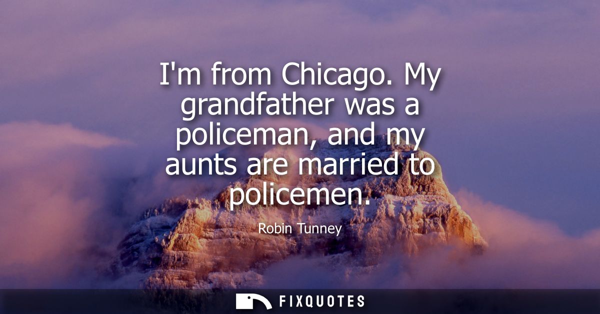 Im from Chicago. My grandfather was a policeman, and my aunts are married to policemen