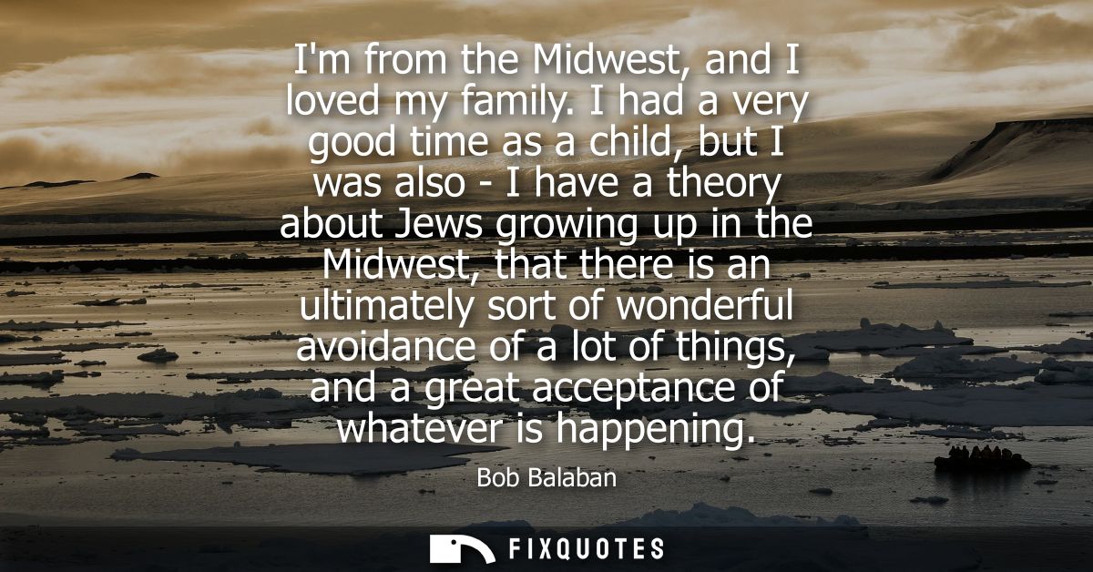 Im from the Midwest, and I loved my family. I had a very good time as a child, but I was also - I have a theory about Je
