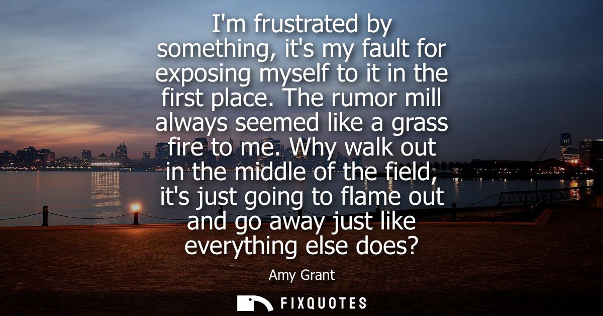Im frustrated by something, its my fault for exposing myself to it in the first place. The rumor mill always seemed like
