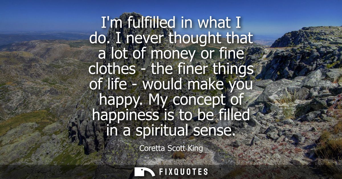 Im fulfilled in what I do. I never thought that a lot of money or fine clothes - the finer things of life - would make y
