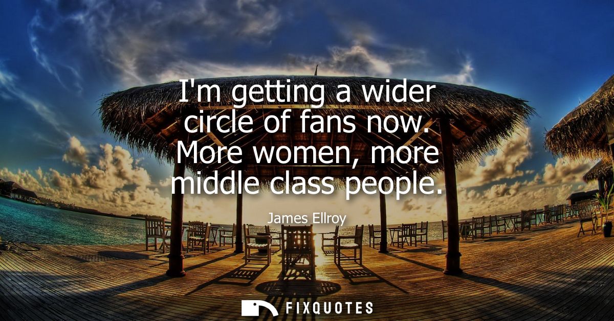 Im getting a wider circle of fans now. More women, more middle class people