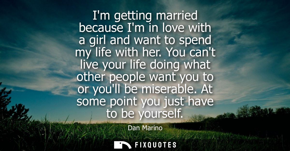 Im getting married because Im in love with a girl and want to spend my life with her. You cant live your life doing what