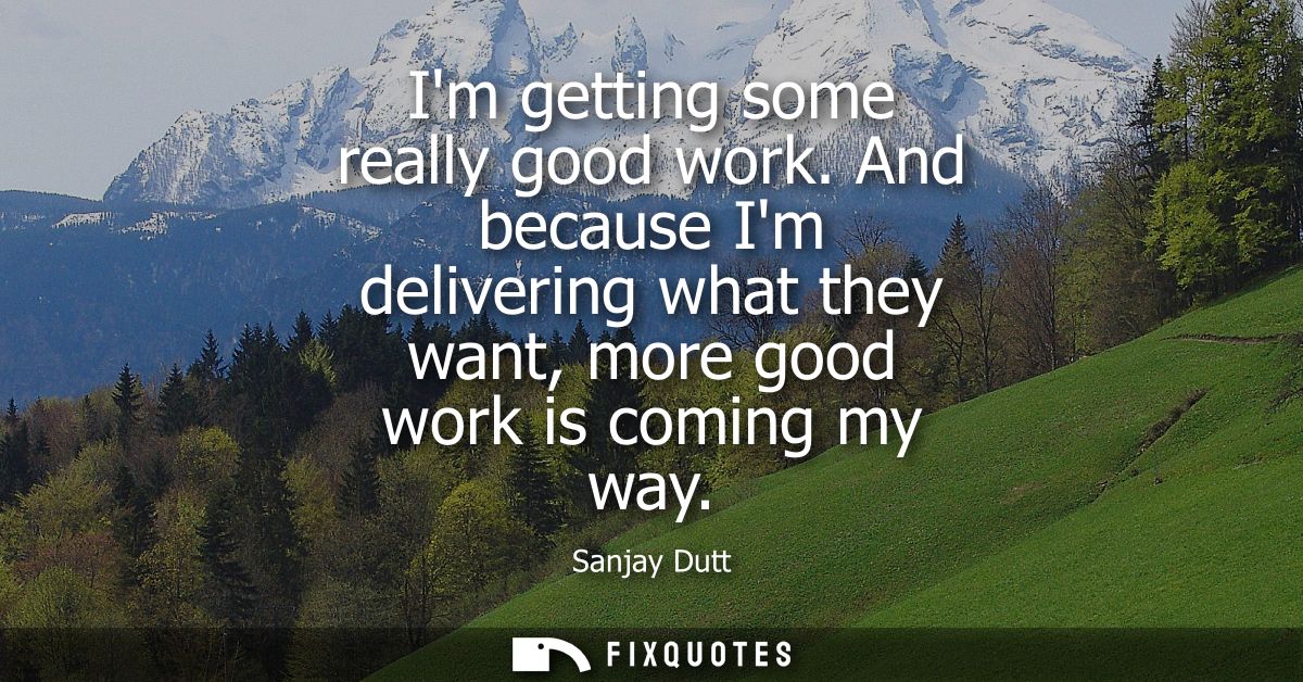 Im getting some really good work. And because Im delivering what they want, more good work is coming my way