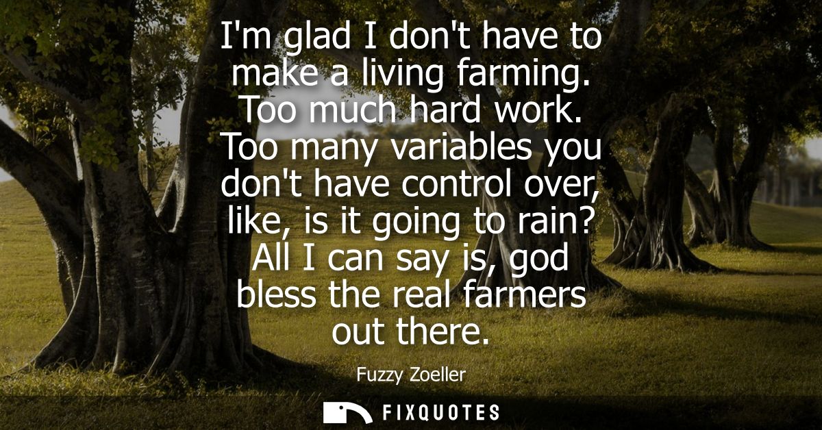 Im glad I dont have to make a living farming. Too much hard work. Too many variables you dont have control over, like, i