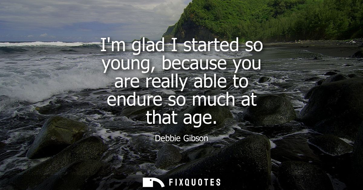 Im glad I started so young, because you are really able to endure so much at that age